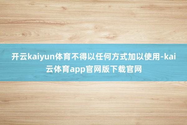 开云kaiyun体育不得以任何方式加以使用-kai云体育app官网版下载官网