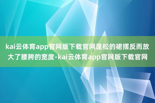 kai云体育app官网版下载官网蓬松的裙摆反而放大了腰胯的宽度-kai云体育app官网版下载官网