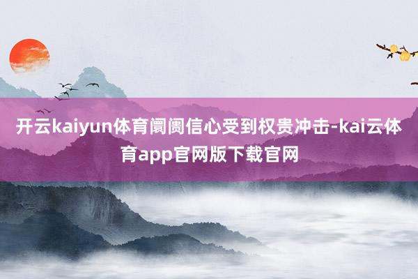 开云kaiyun体育阛阓信心受到权贵冲击-kai云体育app官网版下载官网