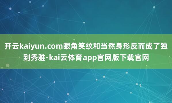 开云kaiyun.com眼角笑纹和当然身形反而成了独到秀雅-kai云体育app官网版下载官网