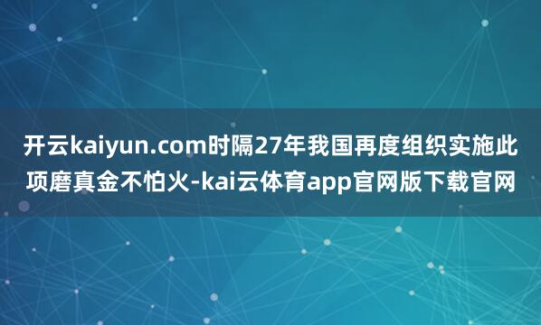 开云kaiyun.com时隔27年我国再度组织实施此项磨真金不怕火-kai云体育app官网版下载官网
