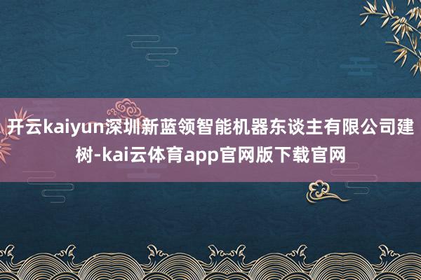 开云kaiyun深圳新蓝领智能机器东谈主有限公司建树-kai云体育app官网版下载官网