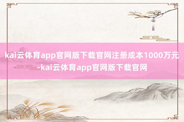 kai云体育app官网版下载官网注册成本1000万元-kai云体育app官网版下载官网