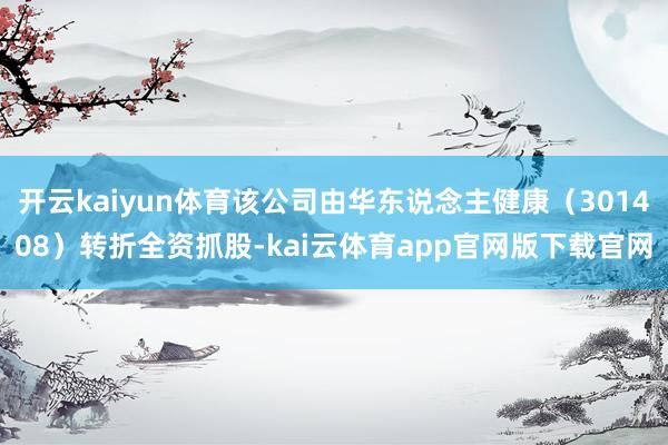 开云kaiyun体育该公司由华东说念主健康（301408）转折全资抓股-kai云体育app官网版下载官网