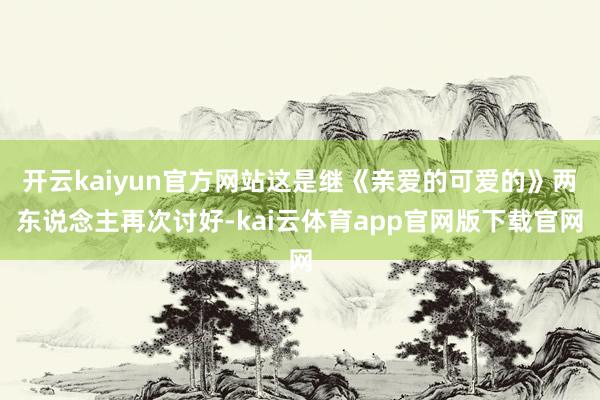 开云kaiyun官方网站这是继《亲爱的可爱的》两东说念主再次讨好-kai云体育app官网版下载官网