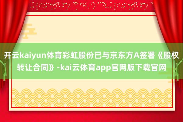 开云kaiyun体育彩虹股份已与京东方A签署《股权转让合同》-kai云体育app官网版下载官网