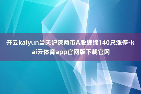 开云kaiyun当天沪深两市A股缠绵140只涨停-kai云体育app官网版下载官网