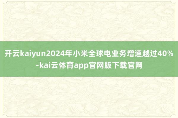开云kaiyun2024年小米全球电业务增速越过40%-kai云体育app官网版下载官网