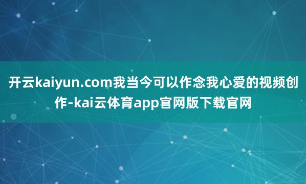 开云kaiyun.com我当今可以作念我心爱的视频创作-kai云体育app官网版下载官网