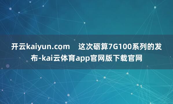 开云kaiyun.com    这次砺算7G100系列的发布-kai云体育app官网版下载官网