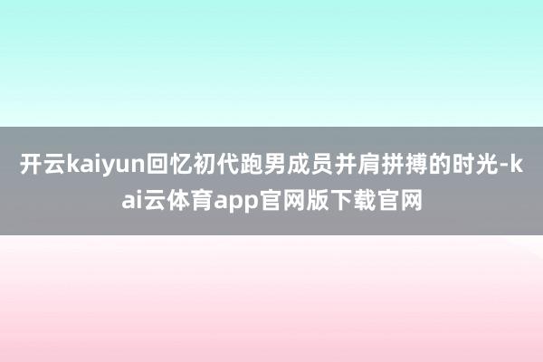 开云kaiyun回忆初代跑男成员并肩拼搏的时光-kai云体育app官网版下载官网