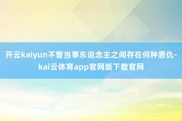 开云kaiyun不管当事东说念主之间存在何种恩仇-kai云体育app官网版下载官网