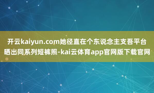 开云kaiyun.com她径直在个东说念主支吾平台晒出同系列短裤照-kai云体育app官网版下载官网