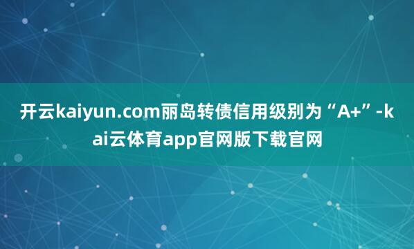 开云kaiyun.com丽岛转债信用级别为“A+”-kai云体育app官网版下载官网