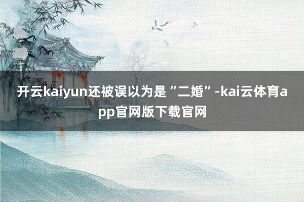 开云kaiyun还被误以为是“二婚”-kai云体育app官网版下载官网