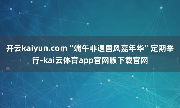 开云kaiyun.com“端午非遗国风嘉年华”定期举行-kai云体育app官网版下载官网