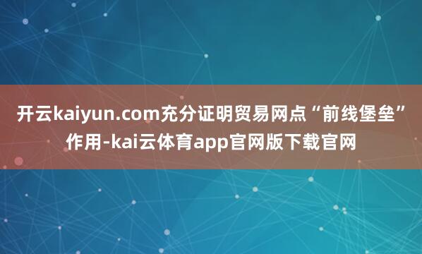开云kaiyun.com充分证明贸易网点“前线堡垒”作用-kai云体育app官网版下载官网