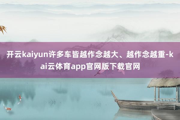 开云kaiyun许多车皆越作念越大、越作念越重-kai云体育app官网版下载官网