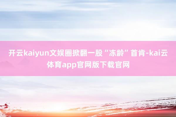 开云kaiyun文娱圈掀翻一股“冻龄”首肯-kai云体育app官网版下载官网