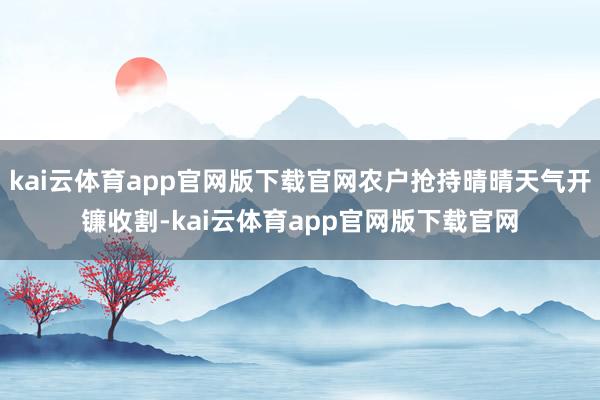 kai云体育app官网版下载官网农户抢持晴晴天气开镰收割-kai云体育app官网版下载官网