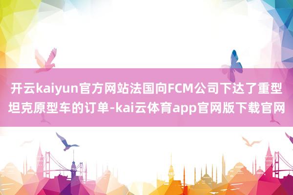 开云kaiyun官方网站法国向FCM公司下达了重型坦克原型车的订单-kai云体育app官网版下载官网