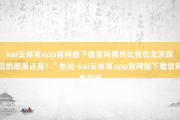 kai云体育app官网版下载官网偶然比我在北京探店的恶果还高！”他说-kai云体育app官网版下载官网
