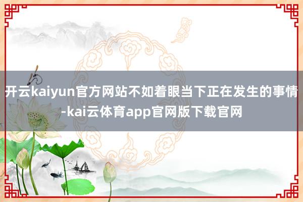 开云kaiyun官方网站不如着眼当下正在发生的事情-kai云体育app官网版下载官网