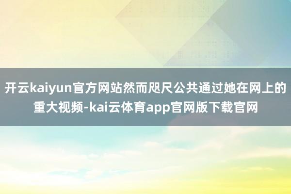 开云kaiyun官方网站然而咫尺公共通过她在网上的重大视频-kai云体育app官网版下载官网