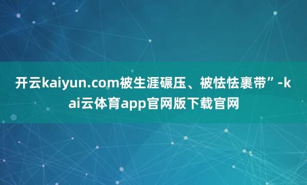 开云kaiyun.com被生涯碾压、被怯怯裹带”-kai云体育app官网版下载官网