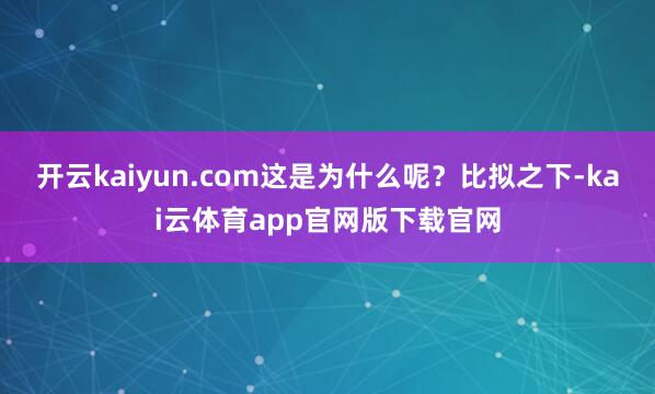 开云kaiyun.com这是为什么呢？比拟之下-kai云体育app官网版下载官网
