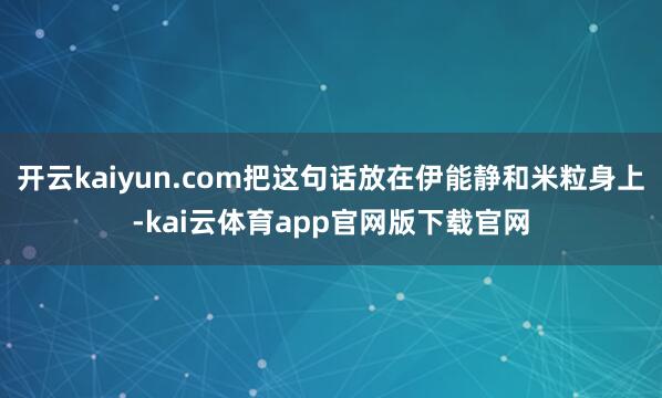 开云kaiyun.com把这句话放在伊能静和米粒身上-kai云体育app官网版下载官网