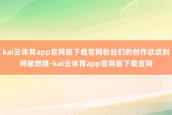kai云体育app官网版下载官网粉丝们的创作欲顷刻间被燃烧-kai云体育app官网版下载官网