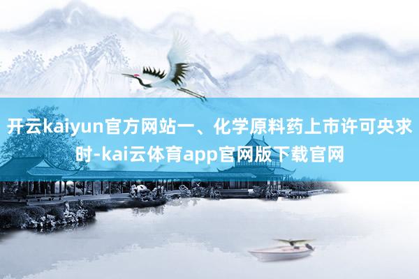 开云kaiyun官方网站一、化学原料药上市许可央求时-kai云体育app官网版下载官网