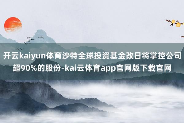 开云kaiyun体育沙特全球投资基金改日将掌控公司超90%的股份-kai云体育app官网版下载官网