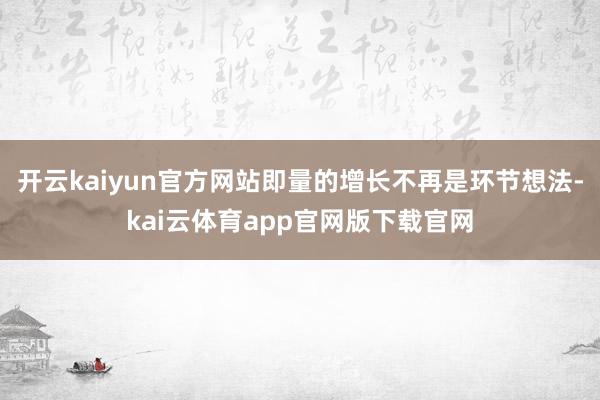 开云kaiyun官方网站即量的增长不再是环节想法-kai云体育app官网版下载官网