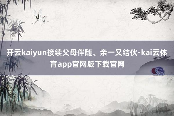 开云kaiyun接续父母伴随、亲一又结伙-kai云体育app官网版下载官网