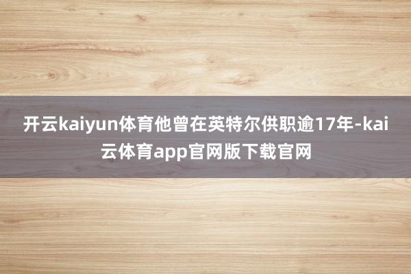 开云kaiyun体育他曾在英特尔供职逾17年-kai云体育app官网版下载官网