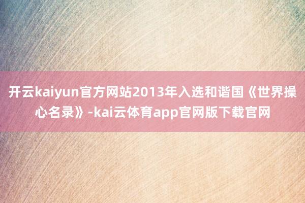 开云kaiyun官方网站2013年入选和谐国《世界操心名录》-kai云体育app官网版下载官网