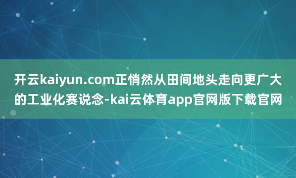 开云kaiyun.com正悄然从田间地头走向更广大的工业化赛说念-kai云体育app官网版下载官网