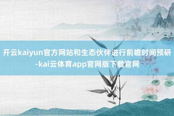 开云kaiyun官方网站和生态伙伴进行前瞻时间预研-kai云体育app官网版下载官网