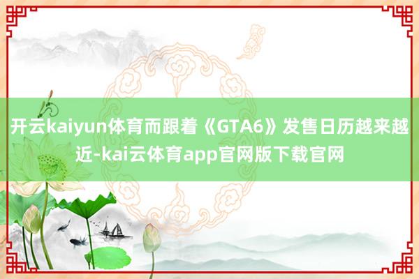 开云kaiyun体育而跟着《GTA6》发售日历越来越近-kai云体育app官网版下载官网