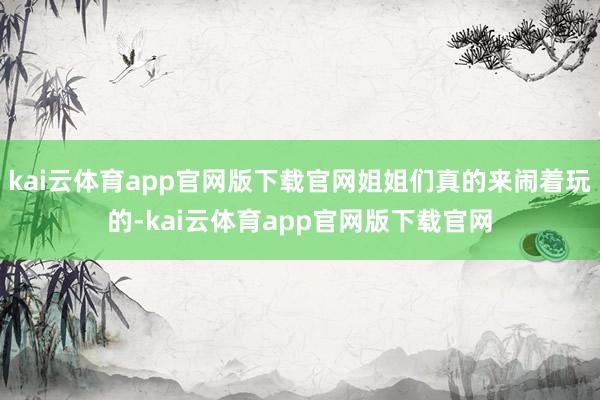 kai云体育app官网版下载官网姐姐们真的来闹着玩的-kai云体育app官网版下载官网