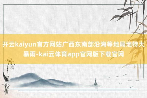 开云kaiyun官方网站广西东南部沿海等地局地特大暴雨-kai云体育app官网版下载官网