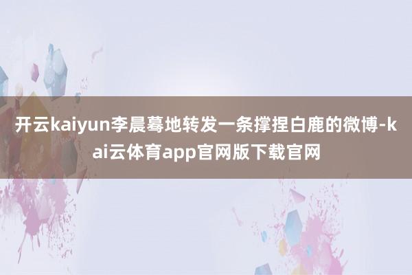 开云kaiyun李晨蓦地转发一条撑捏白鹿的微博-kai云体育app官网版下载官网