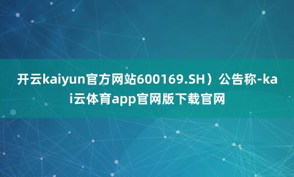 开云kaiyun官方网站600169.SH）公告称-kai云体育app官网版下载官网
