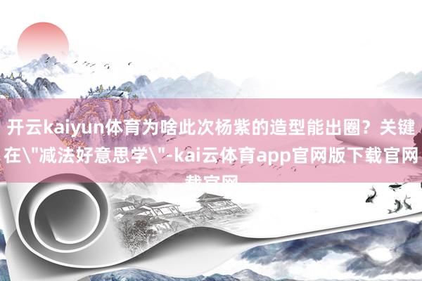 开云kaiyun体育为啥此次杨紫的造型能出圈?关键在