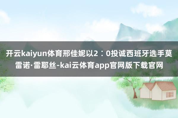 开云kaiyun体育邢佳妮以2∶0投诚西班牙选手莫雷诺·雷耶丝-kai云体育app官网版下载官网