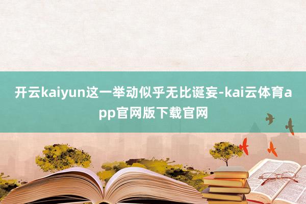 开云kaiyun这一举动似乎无比诞妄-kai云体育app官网版下载官网