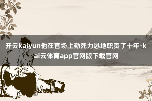 开云kaiyun他在官场上勤死力恳地职责了十年-kai云体育app官网版下载官网