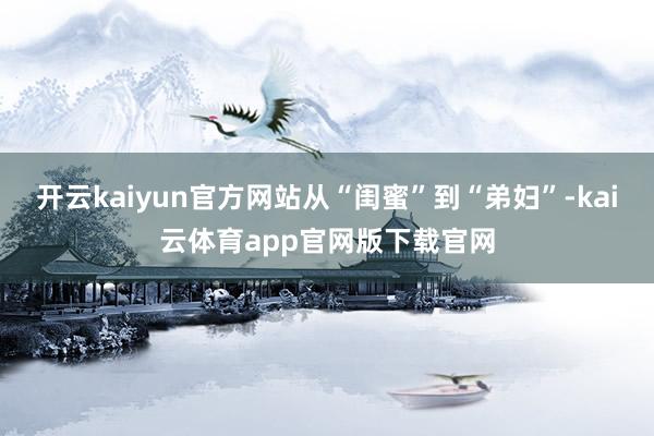 开云kaiyun官方网站从“闺蜜”到“弟妇”-kai云体育app官网版下载官网